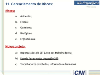 11. Gerenciamento de Riscos:
Riscos:
a. Acidentes;
b. Físicos;
c. Químicos;
d. Biológicos;
e. Ergonômicos.
Novos projeto:
a) Repercussões de SST junto aos trabalhadores;
b) Uso de ferramentas de gestão SST;
c) Trabalhadores envolvidos, informados e treinados.
 