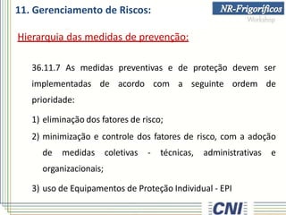 11. Gerenciamento de Riscos:
Hierarquia das medidas de prevenção:
36.11.7 As medidas preventivas e de proteção devem ser
implementadas de acordo com a seguinte ordem de
prioridade:
1) eliminação dos fatores de risco;
2) minimização e controle dos fatores de risco, com a adoção
de medidas coletivas - técnicas, administrativas e
organizacionais;
3) uso de Equipamentos de Proteção Individual - EPI
 