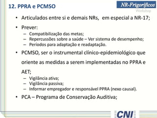 12. PPRA e PCMSO
• Articulados entre si e demais NRs, em especial a NR-17;
• Prever:
– Compatibilização das metas;
– Repercussões sobre a saúde – Ver sistema de desempenho;
– Períodos para adaptação e readaptação.
• PCMSO, ser o instrumental clínico-epidemiológico que
oriente as medidas a serem implementadas no PPRA e
AET;
– Vigilância ativa;
– Vigilância passiva;
– Informar empregador e responsável PPRA (nexo causal).
• PCA – Programa de Conservação Auditiva;
 
