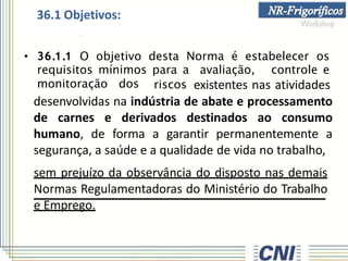 • 36.1.1 O objetivo desta Norma é estabelecer os
requisitos mínimos para a avaliação, controle e
monitoração dos
36.1 Objetivos:
riscos existentes nas atividades
desenvolvidas na indústria de abate e processamento
de carnes e derivados destinados ao consumo
humano, de forma a garantir permanentemente a
segurança, a saúde e a qualidade de vida no trabalho,
sem prejuízo da observância do disposto nas demais
Normas Regulamentadoras do Ministério do Trabalho
e Emprego.
 