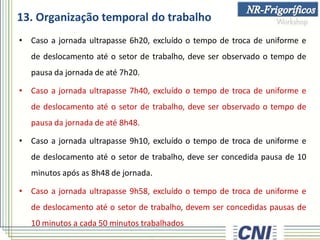 13. Organização temporal do trabalho
• Caso a jornada ultrapasse 6h20, excluído o tempo de troca de uniforme e
de deslocamento até o setor de trabalho, deve ser observado o tempo de
pausa da jornada de até 7h20.
• Caso a jornada ultrapasse 7h40, excluído o tempo de troca de uniforme e
de deslocamento até o setor de trabalho, deve ser observado o tempo de
pausa da jornada de até 8h48.
• Caso a jornada ultrapasse 9h10, excluído o tempo de troca de uniforme e
de deslocamento até o setor de trabalho, deve ser concedida pausa de 10
minutos após as 8h48 de jornada.
• Caso a jornada ultrapasse 9h58, excluído o tempo de troca de uniforme e
de deslocamento até o setor de trabalho, devem ser concedidas pausas de
10 minutos a cada 50 minutos trabalhados
 