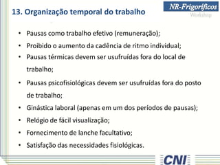 13. Organização temporal do trabalho
• Pausas como trabalho efetivo (remuneração);
• Proibido o aumento da cadência de ritmo individual;
• Pausas térmicas devem ser usufruídas fora do local de
trabalho;
• Pausas psicofisiológicas devem ser usufruídas fora do posto
de trabalho;
• Ginástica laboral (apenas em um dos períodos de pausas);
• Relógio de fácil visualização;
• Fornecimento de lanche facultativo;
• Satisfação das necessidades fisiológicas.
 
