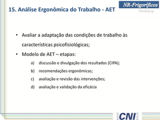 15. Análise Ergonômica do Trabalho - AET
• Avaliar a adaptação das condições de trabalho às
características psicofisiológicas;
• Modelo de AET – etapas:
a) discussão e divulgação dos resultados (CIPA);
b) recomendações ergonômicas;
c) avaliação e revisão das intervenções;
d) avaliação e validação da eficácia
 
