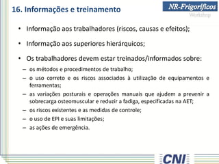 16. Informações e treinamento
• Informação aos trabalhadores (riscos, causas e efeitos);
• Informação aos superiores hierárquicos;
• Os trabalhadores devem estar treinados/informados sobre:
– os métodos e procedimentos de trabalho;
– o uso correto e os riscos associados à utilização de equipamentos e
ferramentas;
– as variações posturais e operações manuais que ajudem a prevenir a
sobrecarga osteomuscular e reduzir a fadiga, especificadas na AET;
– os riscos existentes e as medidas de controle;
– o uso de EPI e suas limitações;
– as ações de emergência.
 
