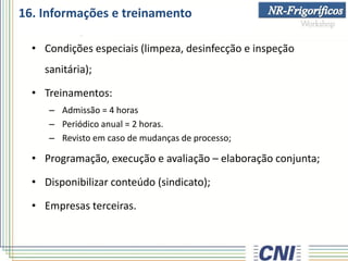 16. Informações e treinamento
• Condições especiais (limpeza, desinfecção e inspeção
sanitária);
• Treinamentos:
– Admissão = 4 horas
– Periódico anual = 2 horas.
– Revisto em caso de mudanças de processo;
• Programação, execução e avaliação – elaboração conjunta;
• Disponibilizar conteúdo (sindicato);
• Empresas terceiras.
 