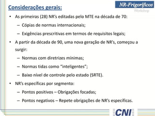 Considerações gerais:
• As primeiras (28) NR’s editadas pelo MTE na década de 70:
– Cópias de normas internacionais;
– Exigências prescritivas em termos de requisitos legais;
• A partir da década de 90, uma nova geração de NR’s, começou a
surgir:
– Normas com diretrizes mínimas;
– Normas tidas como “inteligentes”;
– Baixo nível de controle pelo estado (SRTE).
• NR’s específicas por segmento:
– Pontos positivos – Obrigações focadas;
– Pontos negativos – Repete obrigações de NR’s específicas.
 