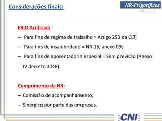 Considerações finais:
FRIO Artificial:
– Para fins de regime de trabalho = Artigo 253 da CLT;
– Para fins de insalubridade = NR-15, anexo 09;
– Para fins de aposentadoria especial = Sem previsão (Anexo
IV decreto 3048).
Cumprimento da NR:
– Comissão de acompanhamento;
– Sinérgico por parte das empresas.
 