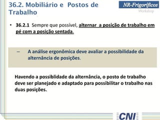 • 36.2.1 Sempre que possível, alternar a posição de trabalho em
pé com a posição sentada.
– A análise ergonômica deve avaliar a possibilidade da
alternância de posições.
Havendo a possiblidade da alternância, o posto de trabalho
deve ser planejado e adaptado para possibilitar o trabalho nas
duas posições.
36.2. Mobiliário e Postos de
Trabalho
 