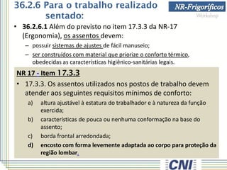 • 36.2.6.1 Além do previsto no item 17.3.3 da NR-17
(Ergonomia), os assentos devem:
– possuir sistemas de ajustes de fácil manuseio;
– ser construídos com material que priorize o conforto térmico,
obedecidas as características higiênico-sanitárias legais.
NR 17 - Item 17.3.3
• 17.3.3. Os assentos utilizados nos postos de trabalho devem
atender aos seguintes requisitos mínimos de conforto:
a) altura ajustável à estatura do trabalhador e à natureza da função
exercida;
b) características de pouca ou nenhuma conformação na base do
assento;
c) borda frontal arredondada;
d) encosto com forma levemente adaptada ao corpo para proteção da
região lombar.
36.2.6 Para o trabalho realizado
sentado:
 