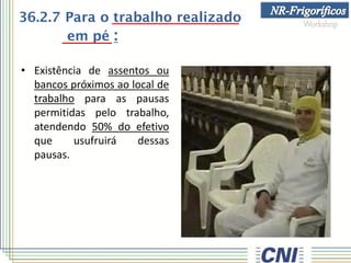 36.2.7 Para o trabalho realizado
em pé :
• Existência de assentos ou
bancos próximos ao local de
trabalho para as pausas
permitidas pelo trabalho,
atendendo 50% do efetivo
que usufruirá dessas
pausas.
 