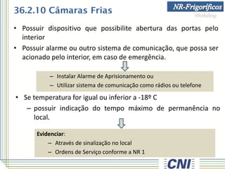 • Possuir dispositivo que possibilite abertura das portas pelo
interior
• Possuir alarme ou outro sistema de comunicação, que possa ser
acionado pelo interior, em caso de emergência.
• Se temperatura for igual ou inferior a -18º C
– possuir indicação do tempo máximo de permanência no
local.
Evidenciar:
– Através de sinalização no local
– Ordens de Serviço conforme a NR 1
36.2.10 Câmaras Frias
– Instalar Alarme de Aprisionamento ou
– Utilizar sistema de comunicação como rádios ou telefone
 