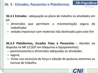 36.3.1 Estrados - adequação ao plano de trabalho na atividades em
pé:
– dimensões que permitam a movimentação segura do
trabalhador.
– vedado improvisar com materiais não destinados para este fim
36.3.3 Plataformas, Escadas Fixas e Passarelas - Atender ao
disposto na NR-12 (SST em Máquinas e Equipamentos).
– posicionamento e dimensões adequadas às atividades
– segura,
– Evitar uso excessivo de força e adoção de posturas extremas ou
nocivas de trabalho.
36. 3 - Estrados, Passarelas e Plataformas
 