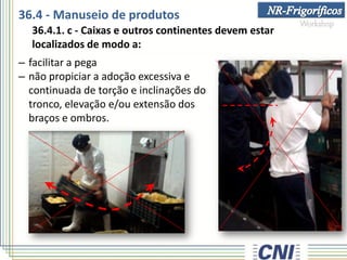 36.4 - Manuseio de produtos
36.4.1. c - Caixas e outros continentes devem estar
localizados de modo a:
– facilitar a pega
– não propiciar a adoção excessiva e
continuada de torção e inclinações do
tronco, elevação e/ou extensão dos
braços e ombros.
 