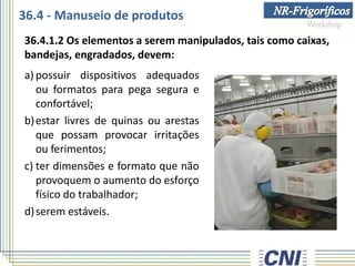 36.4 - Manuseio de produtos
a) possuir dispositivos adequados
ou formatos para pega segura e
confortável;
b)estar livres de quinas ou arestas
que possam provocar irritações
ou ferimentos;
c) ter dimensões e formato que não
provoquem o aumento do esforço
físico do trabalhador;
d)serem estáveis.
36.4.1.2 Os elementos a serem manipulados, tais como caixas,
bandejas, engradados, devem:
 