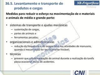 36.5. Levantamento e transporte de
produtos e cargas
Medidas para reduzir o esforço na movimentação de e materiais
e animais de médio e grande porte:
• sistemas de transporte e ajudas mecânicas
– sustentação de cargas,
– partes de animais e
– ferramentas pesadas;
• organizacionais e administrativas
– redução da frequência e do tempo total nas atividades de manuseio,
quando a mecanização for tecnicamente inviável;
• técnicas
– prevenir que a movimentação do animal durante a realização da tarefa
possa ocasionar riscos de acidentes.
 