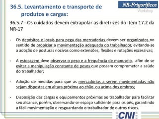 36.5.7 - Os cuidados devem extrapolar as diretrizes do item 17.2 da
NR-17
- Os depósitos e locais para pega das mercadorias devem ser organizados no
sentido de propiciar a movimentação adequada do trabalhador, evitando-se
a adoção de posturas nocivas como extensões, flexões e rotações excessivas;
- A estocagem deve observar o peso e a frequência de manuseio, afim de se
evitar a manipulação constante de pesos que possam comprometer a saúde
do trabalhador;
- Adoção de medidas para que as mercadorias a serem movimentadas não
sejam dispostas em altura próxima ao chão ou acima dos ombros;
- Disposição das cargas e equipamentos próximas ao trabalhador para facilitar
seu alcance, porém, observando-se espaço suficiente para os pés, garantindo
a fácil movimentação e resguardando o trabalhador de outros riscos.
36.5. Levantamento e transporte de
produtos e cargas:
 