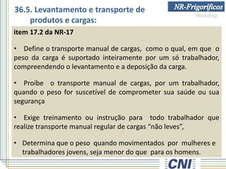 item 17.2 da NR-17
• Define o transporte manual de cargas, como o qual, em que o
peso da carga é suportado inteiramente por um só trabalhador,
compreendendo o levantamento e a deposição da carga.
• Proíbe o transporte manual de cargas, por um trabalhador,
quando o peso for suscetível de comprometer sua saúde ou sua
segurança
• Exige treinamento ou instrução para todo trabalhador que
realize transporte manual regular de cargas “não leves”,
• Determina que o peso quando movimentados por mulheres e
trabalhadores jovens, seja menor do que para os homens.
36.5. Levantamento e transporte de
produtos e cargas:
 