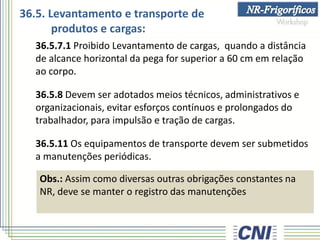 36.5.7.1 Proibido Levantamento de cargas, quando a distância
de alcance horizontal da pega for superior a 60 cm em relação
ao corpo.
36.5.8 Devem ser adotados meios técnicos, administrativos e
organizacionais, evitar esforços contínuos e prolongados do
trabalhador, para impulsão e tração de cargas.
36.5.11 Os equipamentos de transporte devem ser submetidos
a manutenções periódicas.
Obs.: Assim como diversas outras obrigações constantes na
NR, deve se manter o registro das manutenções
36.5. Levantamento e transporte de
produtos e cargas:
 