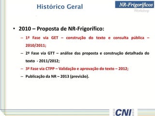 Histórico Geral
• 2010 – Proposta de NR-Frigorífico:
– 1ª Fase via GET – construção do texto e consulta pública –
2010/2011;
– 2ª Fase via GTT – análise das proposta e construção detalhada do
texto - 2011/2012;
– 3ª Fase via CTPP – Validação e aprovação do texto – 2012;
– Publicação da NR – 2013 (previsão).
 
