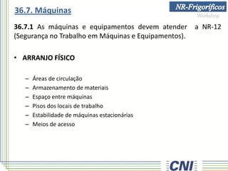 36.7.1 As máquinas e equipamentos devem atender a NR-12
(Segurança no Trabalho em Máquinas e Equipamentos).
• ARRANJO FÍSICO
– Áreas de circulação
– Armazenamento de materiais
– Espaço entre máquinas
– Pisos dos locais de trabalho
– Estabilidade de máquinas estacionárias
– Meios de acesso
36.7. Máquinas
 