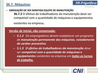 – OBRIGAÇÃO DE SER MANTIDA EQUIPE DE MANUTENÇÃO
36.7.2 O efetivo de trabalhadores da manutenção deve ser
compatível com a quantidade de máquinas e equipamentos
existentes na empresa.
Versão de Inicial, não consensada:
– 5.1.2 Os empregadores devem estabelecer um programa
de manutenção permanente das máquinas, notadamente
de caráter preventivo.
– 5.1.3 O efetivo de trabalhadores da manutenção deve
ser compatível com a quantidade de máquinas e
equipamentos existentes na empresa em todos os turnos
de trabalho.
36.7. Máquinas
 