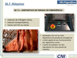 36.7.3 – DISPOSITIVO DE PARADA DE EMERGÊNCIA
• sistemas de trilhagem aérea,
• esteiras transportadoras,
• roscas sem fim ou nórias
• equipados com um ou mais
dispositivos de parada de emergência
• a interrupção do seu funcionamento
por segmentos curtos,
• a partir de qualquer um dos
operadores em seus postos de
trabalho.
36.7. Máquinas
 