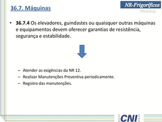 • 36.7.4 Os elevadores, guindastes ou quaisquer outras máquinas
e equipamentos devem oferecer garantias de resistência,
segurança e estabilidade.
– Atender as exigências da NR 12.
– Realizar Manutenções Preventiva periodicamente.
– Registro das manutenções.
36.7. Máquinas
 