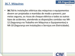 • 36.7.6 As instalações elétricas das máquinas e equipamentos
devem ser projetadas e mantidas de modo a prevenir, por
meios seguros, os riscos de choque elétrico e todos os outros
tipos de acidentes, atendendo as disposições contidas nas NR-
12 (Segurança no Trabalho em Máquinas e Equipamentos) e
NR-10 (Segurança em Instalações e Serviços em Eletricidade).
36.7. Máquinas
 