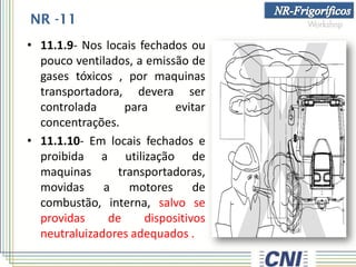 NR -11
• 11.1.9- Nos locais fechados ou
pouco ventilados, a emissão de
gases tóxicos , por maquinas
transportadora, devera ser
controlada para evitar
concentrações.
• 11.1.10- Em locais fechados e
proibida a utilização de
maquinas transportadoras,
movidas a motores de
combustão, interna, salvo se
providas de dispositivos
neutraluizadores adequados .
 