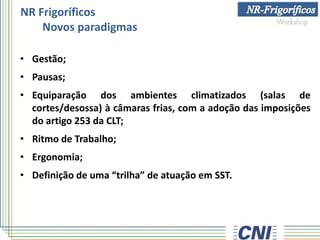 NR Frigoríficos
Novos paradigmas
• Gestão;
• Pausas;
• Equiparação dos ambientes climatizados (salas de
cortes/desossa) à câmaras frias, com a adoção das imposições
do artigo 253 da CLT;
• Ritmo de Trabalho;
• Ergonomia;
• Definição de uma “trilha” de atuação em SST.
 