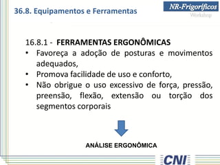 16.8.1 - FERRAMENTAS ERGONÔMICAS
• Favoreça a adoção de posturas e movimentos
adequados,
• Promova facilidade de uso e conforto,
• Não obrigue o uso excessivo de força, pressão,
preensão, flexão, extensão ou torção dos
segmentos corporais
ANÁLISE ERGONÔMICA
36.8. Equipamentos e Ferramentas
 