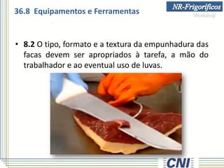 • 8.2 O tipo, formato e a textura da empunhadura das
facas devem ser apropriados à tarefa, a mão do
trabalhador e ao eventual uso de luvas.
36.8 Equipamentos e Ferramentas
 