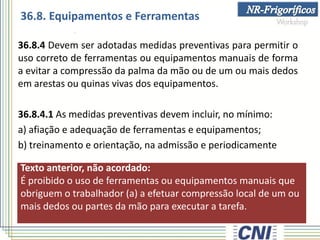 Texto anterior, não acordado:
É proibido o uso de ferramentas ou equipamentos manuais que
obriguem o trabalhador (a) a efetuar compressão local de um ou
mais dedos ou partes da mão para executar a tarefa.
36.8.4 Devem ser adotadas medidas preventivas para permitir o
uso correto de ferramentas ou equipamentos manuais de forma
a evitar a compressão da palma da mão ou de um ou mais dedos
em arestas ou quinas vivas dos equipamentos.
36.8.4.1 As medidas preventivas devem incluir, no mínimo:
a) afiação e adequação de ferramentas e equipamentos;
b) treinamento e orientação, na admissão e periodicamente
36.8. Equipamentos e Ferramentas
 