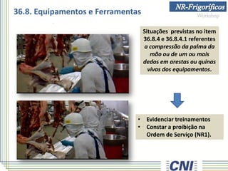 Situações previstas no item
36.8.4 e 36.8.4.1 referentes
a compressão da palma da
mão ou de um ou mais
dedos em arestas ou quinas
vivas dos equipamentos.
• Evidenciar treinamentos
• Constar a proibição na
Ordem de Serviço (NR1).
36.8. Equipamentos e Ferramentas
 