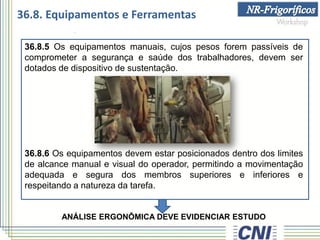 36.8.5 Os equipamentos manuais, cujos pesos forem passíveis de
comprometer a segurança e saúde dos trabalhadores, devem ser
dotados de dispositivo de sustentação.
36.8.6 Os equipamentos devem estar posicionados dentro dos limites
de alcance manual e visual do operador, permitindo a movimentação
adequada e segura dos membros superiores e inferiores e
respeitando a natureza da tarefa.
ANÁLISE ERGONÔMICA DEVE EVIDENCIAR ESTUDO
36.8. Equipamentos e Ferramentas
 