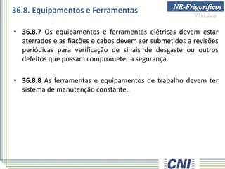 36.8. Equipamentos e Ferramentas
• 36.8.7 Os equipamentos e ferramentas elétricas devem estar
aterrados e as fiações e cabos devem ser submetidos a revisões
periódicas para verificação de sinais de desgaste ou outros
defeitos que possam comprometer a segurança.
• 36.8.8 As ferramentas e equipamentos de trabalho devem ter
sistema de manutenção constante..
 