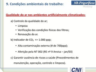 9. Condições ambientais de trabalho:
Qualidade do ar nos ambientes artificialmente climatizados:
a) Controle da qualidade do ar;
• Limpeza
• Verificação das condições físicas dos filtros;
• Renovação do ar.
b) Indicador de CO₂ <= 1.000 ppp;
• Alta contaminação externa (# de 700ppp);
• Aferição pela NT 002 (RE nº 9 Anvisa – jan/03)
c) Garantir ausência de riscos a saúde (Procedimentos de
manutenção, operação, controle e limpeza).
 