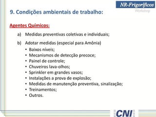 9. Condições ambientais de trabalho:
Agentes Químicos:
a) Medidas preventivas coletivas e individuais;
b) Adotar medidas (especial para Amônia)
• Baixos níveis;
• Mecanismos de detecção precoce;
• Painel de controle;
• Chuveiros lava-olhos;
• Sprinkler em grandes vasos;
• Instalações a prova de explosão;
• Medidas de manutenção preventiva, sinalização;
• Treinamentos;
• Outros.
 