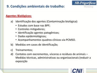 9. Condições ambientais de trabalho:
Agentes Biológicos:
a) Identificação dos agentes (Contaminação biológica):
• Estudos com base nas BPF;
• Controles mitigadores;
• Identificação agentes patogênicos;
• Dados epidemiológicos;
• Acompanhamentos quadros clínicos via PCMSO.
b) Medidas em casos de identificação;
c) Treinamentos;
d) Contatos com excrementos, vísceras e resíduos de animais –
Medidas técnicas, administrativas ou organizacionais (reduzir a
exposição
 