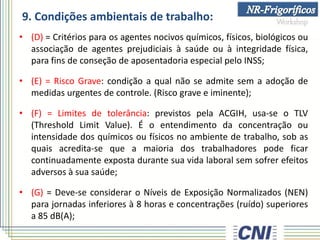 9. Condições ambientais de trabalho:
• (D) = Critérios para os agentes nocivos químicos, físicos, biológicos ou
associação de agentes prejudiciais à saúde ou à integridade física,
para fins de conseção de aposentadoria especial pelo INSS;
• (E) = Risco Grave: condição a qual não se admite sem a adoção de
medidas urgentes de controle. (Risco grave e iminente);
• (F) = Limites de tolerância: previstos pela ACGIH, usa-se o TLV
(Threshold Limit Value). É o entendimento da concentração ou
intensidade dos químicos ou físicos no ambiente de trabalho, sob as
quais acredita-se que a maioria dos trabalhadores pode ficar
continuadamente exposta durante sua vida laboral sem sofrer efeitos
adversos à sua saúde;
• (G) = Deve-se considerar o Níveis de Exposição Normalizados (NEN)
para jornadas inferiores à 8 horas e concentrações (ruído) superiores
a 85 dB(A);
 