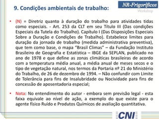 9. Condições ambientais de trabalho:
• (N) = Diretriz quanto à duração do trabalho para atividades tidas
como especiais. - Art. 253 da CLT em seu Título III (Das condições
Especiais da Tutela do Trabalho). Capítulo I (Das Disposições Especiais
Sobre a Duração e Condições de Trabalho). Estabelece limites para
duração da jornada de trabalho (medida administrativa preventiva),
que tem como base, o mapa “Brasil Climas” – da Fundação Instituto
Brasileiro de Geografia e Estatística – IBGE da SEPLAN, publicado no
ano de 1978 e que define as zonas climáticas brasileiras de acordo
com a temperatura média anual, a média anual de meses secos e o
tipo de vegetação natural, nos termos da Portaria nº 21 do Ministério
do Trabalho, de 26 de dezembro de 1994. – Não confundir com Limite
de Tolerância para fins de Insalubridade ou Nocividade para fins de
concessão de aposentadoria especial;
• Nota: No entendimento do autor - embora sem previsão legal - esta
faixa equivale ao nível de ação, a exemplo do que existe para o
agente físico Ruído e Produtos Químicos de avaliação quantitativa.
 