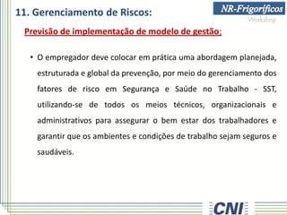 11. Gerenciamento de Riscos:
Previsão de implementação de modelo de gestão;
• O empregador deve colocar em prática uma abordagem planejada,
estruturada e global da prevenção, por meio do gerenciamento dos
fatores de risco em Segurança e Saúde no Trabalho - SST,
utilizando-se de todos os meios técnicos, organizacionais e
administrativos para assegurar o bem estar dos trabalhadores e
garantir que os ambientes e condições de trabalho sejam seguros e
saudáveis.
 