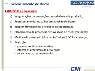 11. Gerenciamento de Riscos:
Estratégias de prevenção:
a) Integrar ações de prevenção com a dinâmica de produção;
b) Representante dos trabalhadores (aval do sindicato);
c) Integrar prevenção nas atividades de capacitação;
d) Planejamento de prevenção “x” avaliação de riscos (métodos);
e) Medidas de prevenção (eliminação/redução) “x” lista doenças;
f) Avaliação:
• processo continuo e interativo;
• integrar os programas de prevenção;
• consulta as partes interessadas.
 