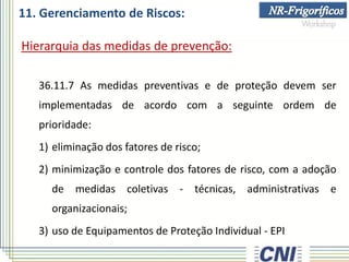 11. Gerenciamento de Riscos:
Hierarquia das medidas de prevenção:
36.11.7 As medidas preventivas e de proteção devem ser
implementadas de acordo com a seguinte ordem de
prioridade:
1) eliminação dos fatores de risco;
2) minimização e controle dos fatores de risco, com a adoção
de medidas coletivas - técnicas, administrativas e
organizacionais;
3) uso de Equipamentos de Proteção Individual - EPI
 