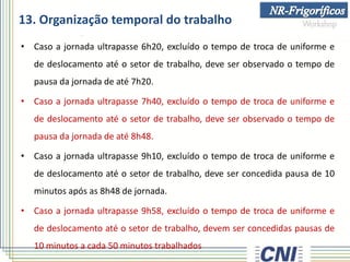 13. Organização temporal do trabalho
• Caso a jornada ultrapasse 6h20, excluído o tempo de troca de uniforme e
de deslocamento até o setor de trabalho, deve ser observado o tempo de
pausa da jornada de até 7h20.
• Caso a jornada ultrapasse 7h40, excluído o tempo de troca de uniforme e
de deslocamento até o setor de trabalho, deve ser observado o tempo de
pausa da jornada de até 8h48.
• Caso a jornada ultrapasse 9h10, excluído o tempo de troca de uniforme e
de deslocamento até o setor de trabalho, deve ser concedida pausa de 10
minutos após as 8h48 de jornada.
• Caso a jornada ultrapasse 9h58, excluído o tempo de troca de uniforme e
de deslocamento até o setor de trabalho, devem ser concedidas pausas de
10 minutos a cada 50 minutos trabalhados
 