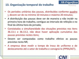 13. Organização temporal do trabalho
• Os períodos unitários das pausas, distribuídas conforme quadro
I, devem ser de no mínimo 10 minutos e máximo 20 minutos;
• A distribuição das pausas deve ser de maneira a não incidir na
primeira hora de trabalho, contíguo ao intervalo de refeição e no
final da última hora da jornada;
• Constatadas a simultaneidade das situações previstas nos itens
36.13.1 e 36.13.2, não deve haver aplicação cumulativa das
pausas previstas nestes itens;
• Devem ser computadas como trabalho efetivo as pausas
previstas nesta NR;
• A empresa deve medir o tempo de troca de uniforme e de
deslocamento até o setor de trabalho e consigná-lo (PPRA/AET).
 