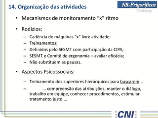 14. Organização das atividades
• Mecanismos de monitoramento “x” ritmo
• Rodízios:
– Cadência de máquinas “x” livre atividade;
– Treinamentos;
– Definidos pelo SESMT com participação da CIPA;
– SESMT e Comitê de ergonomia – avaliar eficácia;
– Não substituem as pausas.
• Aspectos Psicossociais:
– Treinamento dos superiores hierárquicos para buscarem...
– ... compreensão das atribuições, manter o diálogo,
trabalho em equipe, conhecer procedimentos, estimular
tratamento justo....
 