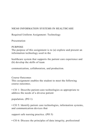 NR360 INFORMATION SYSTEMS IN HEALTHCARE
Required Uniform Assignment: Technology
Presentation
PURPOSE
The purpose of this assignment is to (a) explore and present an
information technology used in the
healthcare system that supports the patient care experience and
(b) develop the skills of team
communication, collaboration, and production.
Course Outcomes
This assignment enables the student to meet the following
course outcomes.
• CO 1: Describe patient‐care technologies as appropriate to
address the needs of a diverse patient
population. (PO 1)
• CO 5: Identify patient care technologies, information systems,
and communication devices that
support safe nursing practice. (PO 5)
• CO 6: Discuss the principles of data integrity, professional
 