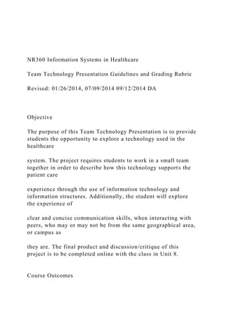 NR360 Information Systems in Healthcare
Team Technology Presentation Guidelines and Grading Rubric
Revised: 01/26/2014, 07/09/2014 09/12/2014 DA
Objective
The purpose of this Team Technology Presentation is to provide
students the opportunity to explore a technology used in the
healthcare
system. The project requires students to work in a small team
together in order to describe how this technology supports the
patient care
experience through the use of information technology and
information structures. Additionally, the student will explore
the experience of
clear and concise communication skills, when interacting with
peers, who may or may not be from the same geographical area,
or campus as
they are. The final product and discussion/critique of this
project is to be completed online with the class in Unit 8.
Course Outcomes
 