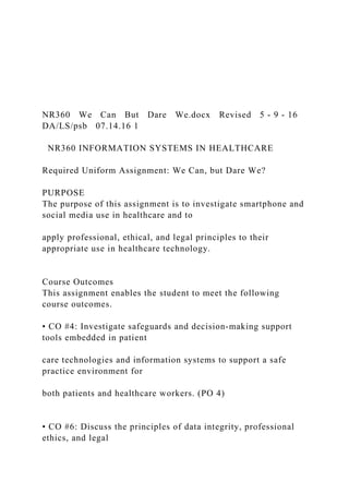 NR360 We Can But Dare We.docx Revised 5 ‐ 9 ‐ 16
DA/LS/psb 07.14.16 1
NR360 INFORMATION SYSTEMS IN HEALTHCARE
Required Uniform Assignment: We Can, but Dare We?
PURPOSE
The purpose of this assignment is to investigate smartphone and
social media use in healthcare and to
apply professional, ethical, and legal principles to their
appropriate use in healthcare technology.
Course Outcomes
This assignment enables the student to meet the following
course outcomes.
• CO #4: Investigate safeguards and decision‐making support
tools embedded in patient
care technologies and information systems to support a safe
practice environment for
both patients and healthcare workers. (PO 4)
• CO #6: Discuss the principles of data integrity, professional
ethics, and legal
 